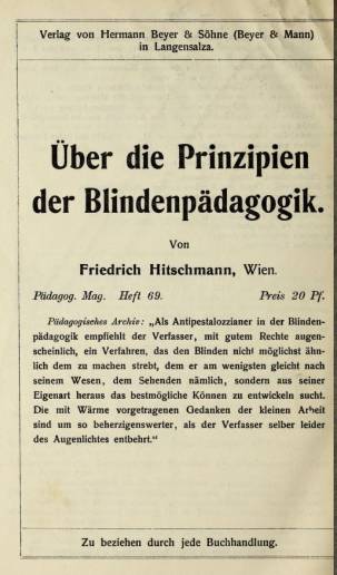 Verlag von Hermann Beyer & Söhne (Beyer & Mann) in Langensalza. Über die Prinzipien der Blindenpädagogik. Von Friedrich Hitschmann, Wien. Pädagog. Mag. Heft 69. Preis 20 Pf. Pädagogisches Archiv: "Als Antipestalozzianer in der Blindenpädagogik empfiehlt der Verfasser, mit gutem Rechte augenscheinlich, ein Verfahren, das den Blinden nicht möglichst ähnlich zu machen strebt, dem er am wenigsten gleicht nach seinem Wesen, dem Sehenden nämlich, sondern aus seiner Eigenart heraus das bestmögliche Können zu entwickeln sucht. Die mit Wärme vorgetragenen Gedanken der kleinen Arbeit sind um so beherzigenswerter, als der Verfasser selber leider des Augenlichtes entbehrt." Zu beziehen durch jede Buchhandlung.